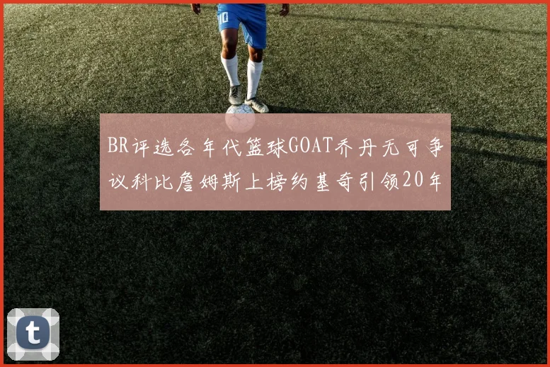 BR评选各年代篮球GOAT乔丹无可争议科比詹姆斯上榜约基奇引领20年代无库里
