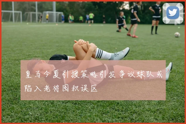 皇马今夏引援策略引发争议球队或陷入老将囤积误区